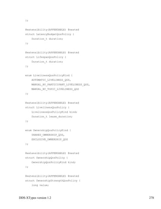 DDS-XTypes version 1.2 278
};
@extensibility(APPENDABLE) @nested
struct LatencyBudgetQosPolicy {
Duration_t duration;
};
@extensibility(APPENDABLE) @nested
struct LifespanQosPolicy {
Duration_t duration;
};
enum LivelinessQosPolicyKind {
AUTOMATIC_LIVELINESS_QOS,
MANUAL_BY_PARTICIPANT_LIVELINESS_QOS,
MANUAL_BY_TOPIC_LIVELINESS_QOS
};
@extensibility(APPENDABLE) @nested
struct LivelinessQosPolicy {
LivelinessQosPolicyKind kind;
Duration_t lease_duration;
};
enum OwnershipQosPolicyKind {
SHARED_OWNERSHIP_QOS,
EXCLUSIVE_OWNERSHIP_QOS
};
@extensibility(APPENDABLE) @nested
struct OwnershipQosPolicy {
OwnershipQosPolicyKind kind;
};
@extensibility(APPENDABLE) @nested
struct OwnershipStrengthQosPolicy {
long value;
 