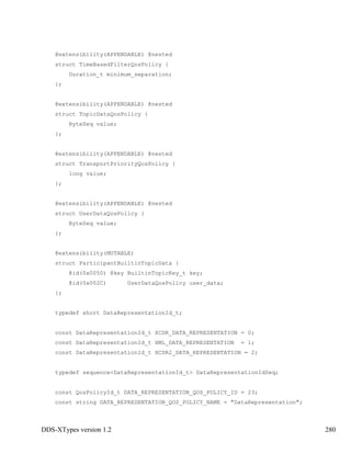 DDS-XTypes version 1.2 280
@extensibility(APPENDABLE) @nested
struct TimeBasedFilterQosPolicy {
Duration_t minimum_separation;
};
@extensibility(APPENDABLE) @nested
struct TopicDataQosPolicy {
ByteSeq value;
};
@extensibility(APPENDABLE) @nested
struct TransportPriorityQosPolicy {
long value;
};
@extensibility(APPENDABLE) @nested
struct UserDataQosPolicy {
ByteSeq value;
};
@extensibility(MUTABLE)
struct ParticipantBuiltinTopicData {
@id(0x0050) @key BuiltinTopicKey_t key;
@id(0x002C) UserDataQosPolicy user_data;
};
typedef short DataRepresentationId_t;
const DataRepresentationId_t XCDR_DATA_REPRESENTATION = 0;
const DataRepresentationId_t XML_DATA_REPRESENTATION = 1;
const DataRepresentationId_t XCDR2_DATA_REPRESENTATION = 2;
typedef sequence<DataRepresentationId_t> DataRepresentationIdSeq;
const QosPolicyId_t DATA_REPRESENTATION_QOS_POLICY_ID = 23;
const string DATA_REPRESENTATION_QOS_POLICY_NAME = "DataRepresentation";
 