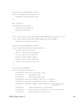 DDS-XTypes version 1.2 281
@extensibility(APPENDABLE) @nested
struct DataRepresentationQosPolicy {
DataRepresentationIdSeq value;
};
@bit_bound(16)
enum TypeConsistencyKind {
DISALLOW_TYPE_COERCION,
ALLOW_TYPE_COERCION
};
const QosPolicyId_t TYPE_CONSISTENCY_ENFORCEMENT_QOS_POLICY_ID = 24;
const string TYPE_CONSISTENCY_ENFORCEMENT_QOS_POLICY_NAME =
"TypeConsistencyEnforcement";
@extensibility(APPENDABLE) @nested
struct TypeConsistencyEnforcementQosPolicy {
TypeConsistencyKind kind;
boolean ignore_sequence_bounds;
boolean ignore_string_bounds;
boolean ignore_member_names;
boolean prevent_type_widening;
boolean force_type_validation;
};
@extensibility(MUTABLE)
struct TopicBuiltinTopicData {
@id(0x005A) @key BuiltinTopicKey_t key;
@id(0x0005) ObjectName name;
@id(0x0007) ObjectName type_name;
@id(0x0069) @optional TypeIdV1 type_id; // XTYPES 1.1
@id(0x0072) @optional TypeObjectV1 type; // XTYPES 1.1
@id(0x0075) @optional XTypes::TypeInformation type_information;
// XTYPES 1.2
@id(0x001D) DurabilityQosPolicy durability;
@id(0x001E) DurabilityServiceQosPolicy durability_service;
@id(0x0023) DeadlineQosPolicy deadline;
 