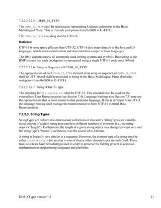 DDS-XTypes version 1.2 21
7.2.2.2.1.2.5 CHAR_16_TYPE
The CHAR_16_TYPE shall be restricted to representing Unicode codepoints in the Basic
Multilingual Plane. That is Unicode codepoints from 0x0000 to U+FFFF.
The CHAR_16_TYPE encoding shall be UTF-16.
Rationale
UTF-16 is more space efficient than UTF-32. UTF-16 also maps directly to the Java and C#
languages, which makes serialization and deserialization simple in those languages.
The BMP captures nearly all commonly used writing systems and symbols. Restricting to the
BMP ensures that each coodepoint is represented using a single UTF-16 code unit (16 bits)
7.2.2.2.1.2.6 Array or Sequence of CHAR_16_TYPE
The representation of each CHAR_16_TYPE element of an array or sequence of CHAR_16_TYPE
shall be UTF-16 and shall be restricted to being in the Basic Multilingual Plane (Unicode
codepoints from 0x0000 to U+FFFF).
7.2.2.2.1.2.7 String<Char16> type
The encoding for String<Char16> shall be UTF-16. This encoded shall be used for the
externalized Data Representation (see Section 7.4). Language bindings (see Section 7.5) may use
the representation that is most natural in that particular language. If this is different from UTF-8
the language binding shall manage the transformation to/from UTF-16 external Data
Representation.
7.2.2.3 String Types
StringTypes are ordered one-dimensional collections of characters. StringTypes are variable-
sized; objects of a given string type can have different numbers of elements (i.e., the string
object’s “length”). Furthermore, the length of a given string object may change between zero and
the string type’s “bound” (see below) over the course of its lifetime.
A string is logically very similar to a sequence. However, the element type of a string must be
either Char8 or Char16 (or an alias to one of these); other element types are undefined. These
two collections have been distinguished in order to preserve the fidelity present in common
implementation programming languages and platforms.
 