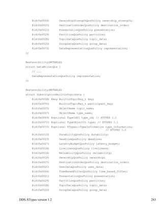 DDS-XTypes version 1.2 283
@id(0x0006) OwnershipStrengthQosPolicy ownership_strength;
@id(0x0025) DestinationOrderQosPolicy destination_order;
@id(0x0021) PresentationQosPolicy presentation;
@id(0x0029) PartitionQosPolicy partition;
@id(0x002E) TopicDataQosPolicy topic_data;
@id(0x002D) GroupDataQosPolicy group_data;
@id(0x0073) DataRepresentationQosPolicy representation;
};
@extensibility(MUTABLE)
struct DataWriterQos {
// ...
DataRepresentationQosPolicy representation;
};
@extensibility(MUTABLE)
struct SubscriptionBuiltinTopicData {
@id(0x005A) @key BuiltinTopicKey_t key;
@id(0x0050) BuiltinTopicKey_t participant_key;
@id(0x0005) ObjectName topic_name;
@id(0x0007) ObjectName type_name;
@id(0x0069) @optional TypeIdV1 type_id; // XTYPES 1.1
@id(0x0072) @optional TypeObjectV1 type; // XTYPES 1.1
@id(0x0075) @optional XTypes::TypeInformation type_information;
// XTYPES 1.2
@id(0x001D) DurabilityQosPolicy durability;
@id(0x0023) DeadlineQosPolicy deadline;
@id(0x0027) LatencyBudgetQosPolicy latency_budget;
@id(0x001B) LivelinessQosPolicy liveliness;
@id(0x001A) ReliabilityQosPolicy reliability;
@id(0x001F) OwnershipQosPolicy ownership;
@id(0x0025) DestinationOrderQosPolicy destination_order;
@id(0x002C) UserDataQosPolicy user_data;
@id(0x0004) TimeBasedFilterQosPolicy time_based_filter;
@id(0x0021) PresentationQosPolicy presentation;
@id(0x0029) PartitionQosPolicy partition;
@id(0x002E) TopicDataQosPolicy topic_data;
@id(0x002D) GroupDataQosPolicy group_data;
 