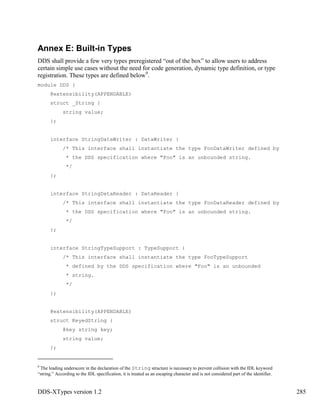DDS-XTypes version 1.2 285
Annex E: Built-in Types
DDS shall provide a few very types preregistered “out of the box” to allow users to address
certain simple use cases without the need for code generation, dynamic type definition, or type
registration. These types are defined below9
.
module DDS {
@extensibility(APPENDABLE)
struct _String {
string value;
};
interface StringDataWriter : DataWriter {
/* This interface shall instantiate the type FooDataWriter defined by
* the DDS specification where "Foo" is an unbounded string.
*/
};
interface StringDataReader : DataReader {
/* This interface shall instantiate the type FooDataReader defined by
* the DDS specification where "Foo" is an unbounded string.
*/
};
interface StringTypeSupport : TypeSupport {
/* This interface shall instantiate the type FooTypeSupport
* defined by the DDS specification where "Foo" is an unbounded
* string.
*/
};
@extensibility(APPENDABLE)
struct KeyedString {
@key string key;
string value;
};
9
The leading underscore in the declaration of the String structure is necessary to prevent collision with the IDL keyword
“string.” According to the IDL specification, it is treated as an escaping character and is not considered part of the identifier.
 