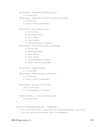 DDS-XTypes version 1.2 289
ReturnCode_t unregister_instance_w_key(
in string key);
ReturnCode_t unregister_instance_w_key_w_timestamp(
in string key,
in Time_t source_timestamp);
ReturnCode_t write_bytes_w_key(
in string key,
in ByteArray bytes,
in long offset,
in long length,
in InstanceHandle_t handle);
ReturnCode_t write_bytes_w_key_w_timestamp(
in string key,
in ByteArray bytes,
in long offset,
in long length,
in InstanceHandle_t handle,
in Time_t source_timestamp);
ReturnCode_t dispose_w_key(
in string key);
ReturnCode_t dispose_w_key_w_timestamp(
in string key,
in Time_t source_timestamp);
ReturnCode_t get_key_value_w_key(
inout string key,
in InstanceHandle_t handle);
InstanceHandle_t lookup_instance_w_key(
in string key);
};
interface KeyedBytesDataReader : DataReader {
/* This interface shall instantiate the type FooDataReader defined by
* the DDS specification where "Foo" is KeyedBytes.
 