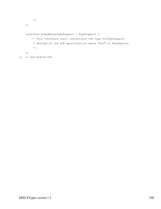 DDS-XTypes version 1.2 290
*/
};
interface KeyedBytesTypeSupport : TypeSupport {
/* This interface shall instantiate the type FooTypeSupport
* defined by the DDS specification where "Foo" is KeyedBytes.
*/
};
}; // end module DDS
 