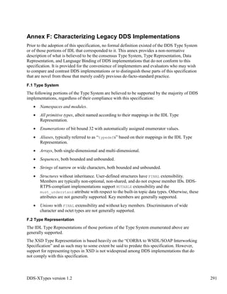 DDS-XTypes version 1.2 291
Annex F: Characterizing Legacy DDS Implementations
Prior to the adoption of this specification, no formal definition existed of the DDS Type System
or of those portions of IDL that corresponded to it. This annex provides a non-normative
description of what is believed to be the consensus Type System, Type Representation, Data
Representation, and Language Binding of DDS implementations that do not conform to this
specification. It is provided for the convenience of implementers and evaluators who may wish
to compare and contrast DDS implementations or to distinguish those parts of this specification
that are novel from those that merely codify previous de-facto-standard practice.
F.1 Type System
The following portions of the Type System are believed to be supported by the majority of DDS
implementations, regardless of their compliance with this specification:
Namespaces and modules.
All primitive types, albeit named according to their mappings in the IDL Type
Representation.
Enumerations of bit bound 32 with automatically assigned enumerator values.
Aliases, typically referred to as “typedefs” based on their mappings in the IDL Type
Representation.
Arrays, both single-dimensional and multi-dimensional.
Sequences, both bounded and unbounded.
Strings of narrow or wide characters, both bounded and unbounded.
Structures without inheritance. User-defined structures have FINAL extensibility.
Members are typically non-optional, non-shared, and do not expose member IDs. DDS-
RTPS-compliant implementations support MUTABLE extensibility and the
must_understand attribute with respect to the built-in topic data types. Otherwise, these
attributes are not generally supported. Key members are generally supported.
Unions with FINAL extensibility and without key members. Discriminators of wide
character and octet types are not generally supported.
F.2 Type Representation
The IDL Type Representations of those portions of the Type System enumerated above are
generally supported.
The XSD Type Representation is based heavily on the “CORBA to WSDL/SOAP Interworking
Specification” and as such may to some extent be said to predate this specification. However,
support for representing types in XSD is not widespread among DDS implementations that do
not comply with this specification.
 