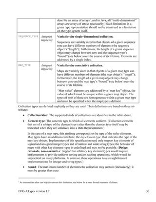 DDS-XTypes version 1.2 30
describe an array of arrays1
, and in Java, all “multi-dimensional”
arrays are arrays of arrays necessarily.) Such limitations in a
given type representation should not be construed as a limitation
on the type system itself.
SEQUENCE_TYPE Assigned
implicitly
Variable-size single-dimensional collection.
Sequences are variably sized in that objects of a given sequence
type can have different numbers of elements (the sequence
object’s “length”); furthermore, the length of a given sequence
object may change between zero and the sequence type’s
“bound” (see below) over the course of its lifetime. Elements are
addressed by a single index.
MAP_TYPE Assigned
implicitly
Variable-size associative collection.
Maps are variably sized in that objects of a given map type can
have different numbers of elements (the map object’s “length”);
furthermore, the length of a given map object may change
between zero and the map type’s “bound” (see below) over the
course of its lifetime.
“Map value” elements are addressed by a “map key” object, the
value of which must be unique within a given map object. The
types of both of these are homogeneous within a given map type
and must be specified when the map type is defined.
Collection types are defined implicitly as they are used. Their definitions are based on three at-
tributes:
Collection kind: The supported kinds of collections are identified in the table above.
Element type: The concrete type to which all elements conform. (Collection elements
that are of a subtype of the element type rather than the element type itself may be
truncated when they are serialized into a Data Representation.)
In the case of a map type, this attribute corresponds to the type of the value elements.
Map types have an additional attribute, the key element type, that indicates the type of the
may key objects. Implementers of this specification need only support key elements of
signed and unsigned integer types and of narrow and wide string types; the behavior of
maps with other key element types is undefined and may not be portable. (Design
rationale, non-normative: Support for arbitrary key element types would require
implementers to provide uniform sorting and/or hashing operations, which would be
impractical on many platforms. In contrast, these operations have straightforward
implementations for integer and string types.)
Bound: The maximum number of elements the collection may contain (inclusively); it
must be greater than zero.
1
An intermediate alias can help circumvent this limitation; see below for a more formal treatment of aliases.
 