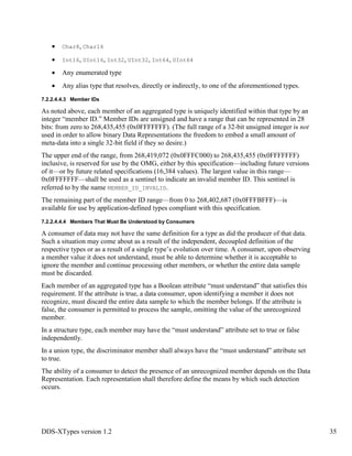 DDS-XTypes version 1.2 35
Char8, Char16
Int16, UInt16, Int32, UInt32, Int64, UInt64
Any enumerated type
Any alias type that resolves, directly or indirectly, to one of the aforementioned types.
7.2.2.4.4.3 Member IDs
As noted above, each member of an aggregated type is uniquely identified within that type by an
integer “member ID.” Member IDs are unsigned and have a range that can be represented in 28
bits: from zero to 268,435,455 (0x0FFFFFFF). (The full range of a 32-bit unsigned integer is not
used in order to allow binary Data Representations the freedom to embed a small amount of
meta-data into a single 32-bit field if they so desire.)
The upper end of the range, from 268,419,072 (0x0FFFC000) to 268,435,455 (0x0FFFFFFF)
inclusive, is reserved for use by the OMG, either by this specification—including future versions
of it—or by future related specifications (16,384 values). The largest value in this range—
0x0FFFFFFF—shall be used as a sentinel to indicate an invalid member ID. This sentinel is
referred to by the name MEMBER_ID_INVALID.
The remaining part of the member ID range—from 0 to 268,402,687 (0x0FFFBFFF)—is
available for use by application-defined types compliant with this specification.
7.2.2.4.4.4 Members That Must Be Understood by Consumers
A consumer of data may not have the same definition for a type as did the producer of that data.
Such a situation may come about as a result of the independent, decoupled definition of the
respective types or as a result of a single type’s evolution over time. A consumer, upon observing
a member value it does not understand, must be able to determine whether it is acceptable to
ignore the member and continue processing other members, or whether the entire data sample
must be discarded.
Each member of an aggregated type has a Boolean attribute “must understand” that satisfies this
requirement. If the attribute is true, a data consumer, upon identifying a member it does not
recognize, must discard the entire data sample to which the member belongs. If the attribute is
false, the consumer is permitted to process the sample, omitting the value of the unrecognized
member.
In a structure type, each member may have the “must understand” attribute set to true or false
independently.
In a union type, the discriminator member shall always have the “must understand” attribute set
to true.
The ability of a consumer to detect the presence of an unrecognized member depends on the Data
Representation. Each representation shall therefore define the means by which such detection
occurs.
 
