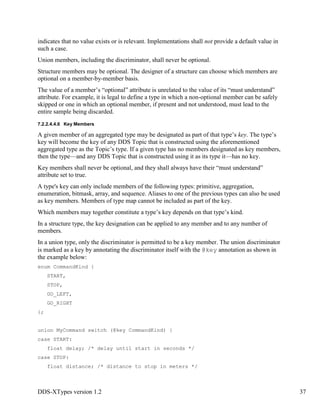 DDS-XTypes version 1.2 37
indicates that no value exists or is relevant. Implementations shall not provide a default value in
such a case.
Union members, including the discriminator, shall never be optional.
Structure members may be optional. The designer of a structure can choose which members are
optional on a member-by-member basis.
The value of a member’s “optional” attribute is unrelated to the value of its “must understand”
attribute. For example, it is legal to define a type in which a non-optional member can be safely
skipped or one in which an optional member, if present and not understood, must lead to the
entire sample being discarded.
7.2.2.4.4.6 Key Members
A given member of an aggregated type may be designated as part of that type’s key. The type’s
key will become the key of any DDS Topic that is constructed using the aforementioned
aggregated type as the Topic’s type. If a given type has no members designated as key members,
then the type—and any DDS Topic that is constructed using it as its type it—has no key.
Key members shall never be optional, and they shall always have their “must understand”
attribute set to true.
A type's key can only include members of the following types: primitive, aggregation,
enumeration, bitmask, array, and sequence. Aliases to one of the previous types can also be used
as key members. Members of type map cannot be included as part of the key.
Which members may together constitute a type’s key depends on that type’s kind.
In a structure type, the key designation can be applied to any member and to any number of
members.
In a union type, only the discriminator is permitted to be a key member. The union discriminator
is marked as a key by annotating the discriminator itself with the @key annotation as shown in
the example below:
enum CommandKind {
START,
STOP,
GO_LEFT,
GO_RIGHT
};
union MyCommand switch (@key CommandKind) {
case START:
float delay; /* delay until start in seconds */
case STOP:
float distance; /* distance to stop in meters */
 