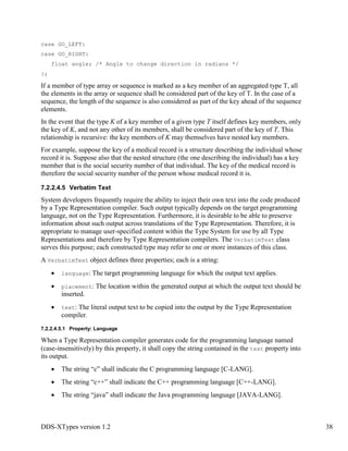 DDS-XTypes version 1.2 38
case GO_LEFT:
case GO_RIGHT:
float angle; /* Angle to change direction in radians */
};
If a member of type array or sequence is marked as a key member of an aggregated type T, all
the elements in the array or sequence shall be considered part of the key of T. In the case of a
sequence, the length of the sequence is also considered as part of the key ahead of the sequence
elements.
In the event that the type K of a key member of a given type T itself defines key members, only
the key of K, and not any other of its members, shall be considered part of the key of T. This
relationship is recursive: the key members of K may themselves have nested key members.
For example, suppose the key of a medical record is a structure describing the individual whose
record it is. Suppose also that the nested structure (the one describing the individual) has a key
member that is the social security number of that individual. The key of the medical record is
therefore the social security number of the person whose medical record it is.
7.2.2.4.5 Verbatim Text
System developers frequently require the ability to inject their own text into the code produced
by a Type Representation compiler. Such output typically depends on the target programming
language, not on the Type Representation. Furthermore, it is desirable to be able to preserve
information about such output across translations of the Type Representation. Therefore, it is
appropriate to manage user-specified content within the Type System for use by all Type
Representations and therefore by Type Representation compilers. The VerbatimText class
serves this purpose; each constructed type may refer to one or more instances of this class.
A VerbatimText object defines three properties; each is a string:
language: The target programming language for which the output text applies.
placement: The location within the generated output at which the output text should be
inserted.
text: The literal output text to be copied into the output by the Type Representation
compiler.
7.2.2.4.5.1 Property: Language
When a Type Representation compiler generates code for the programming language named
(case-insensitively) by this property, it shall copy the string contained in the text property into
its output.
The string “c” shall indicate the C programming language [C-LANG].
The string “c++” shall indicate the C++ programming language [C++-LANG].
The string “java” shall indicate the Java programming language [JAVA-LANG].
 