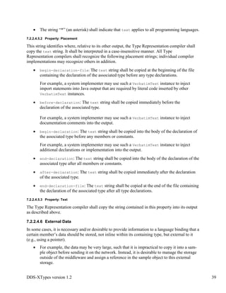 DDS-XTypes version 1.2 39
The string “*” (an asterisk) shall indicate that text applies to all programming languages.
7.2.2.4.5.2 Property: Placement
This string identifies where, relative to its other output, the Type Representation compiler shall
copy the text string. It shall be interpreted in a case-insensitive manner. All Type
Representation compilers shall recognize the following placement strings; individual compiler
implementations may recognize others in addition.
begin-declaration-file: The text string shall be copied at the beginning of the file
containing the declaration of the associated type before any type declarations.
For example, a system implementer may use such a VerbatimText instance to inject
import statements into Java output that are required by literal code inserted by other
VerbatimText instances.
before-declaration: The text string shall be copied immediately before the
declaration of the associated type.
For example, a system implementer may use such a VerbatimText instance to inject
documentation comments into the output.
begin-declaration: The text string shall be copied into the body of the declaration of
the associated type before any members or constants.
For example, a system implementer may use such a VerbatimText instance to inject
additional declarations or implementation into the output.
end-declaration: The text string shall be copied into the body of the declaration of the
associated type after all members or constants.
after-declaration: The text string shall be copied immediately after the declaration
of the associated type.
end-declaration-file: The text string shall be copied at the end of the file containing
the declaration of the associated type after all type declarations.
7.2.2.4.5.3 Property: Text
The Type Representation compiler shall copy the string contained in this property into its output
as described above.
7.2.2.4.6 External Data
In some cases, it is necessary and/or desirable to provide information to a language binding that a
certain member’s data should be stored, not inline within its containing type, but external to it
(e.g., using a pointer).
For example, the data may be very large, such that it is impractical to copy it into a sam-
ple object before sending it on the network. Instead, it is desirable to manage the storage
outside of the middleware and assign a reference in the sample object to this external
storage.
 