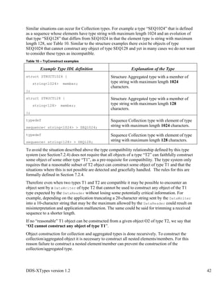 DDS-XTypes version 1.2 42
Similar situations can occur for Collection types. For example a type “SEQ1024” that is defined
as a sequence whose elements have type string with maximum length 1024 and an evolution of
that type “SEQ128” that differs from SEQ1024 in that the element type is string with maximum
length 128, see Table 10. Similar to the structure examples there exist be objects of type
SEQ1024 that cannot construct any object of type SEQ128 and yet in many cases we do not want
to consider these types as incompatible.
Table 10 – TryConstruct examples
Example Type IDL definition Explanation of the Type
struct STRUCT1024 {
string<1024> member;
};
Structure Aggregated type with a member of
type string with maximum length 1024
characters.
struct STRUCT128 {
string<128> member;
};
Structure Aggregated type with a member of
type string with maximum length 128
characters.
typedef
sequence< string<1024> > SEQ1024;
Sequence Collection type with element of type
string with maximum length 1024 characters.
typedef
sequence< string<128> > SEQ128;
Sequence Collection type with element of type
string with maximum length 128 characters.
To avoid the situation described above the type compatibility relationship defined by this type
system (see Section7.2.4) does not require that all objects of a type “T2” can faithfully construct
some object of some other type “T1”, as a pre-requisite for compatibility. The type system only
requires that a reasonable subset of T2 object can construct some object of type T1 and that the
situations where this is not possible are detected and gracefully handled. The rules for this are
formally defined in Section 7.2.4.
Therefore even when two types T1 and T2 are compatible it may be possible to encounter an
object sent by a DataWriter of type T2 that cannot be used to construct any object of the T1
type expected by the DataReader without losing some potentially critical information. For
example, depending on the application truncating a 20-character string sent by the DataWriter
into a 10-character string that may be the maximum allowed by the DataReader could result on
misinterpretation and application malfunction. The same could be said for trimming a received
sequence to a shorter length.
If no “reasonable” T1 object can be constructed from a given object O2 of type T2, we say that
“O2 cannot construct any object of type T1”.
Object construction for collection and aggregated types is done recursively. To construct the
collection/aggregated object it is necessary to construct all nested elements/members. For this
reason failure to construct a nested element/member can prevent the construction of the
collection/aggregated type.
 