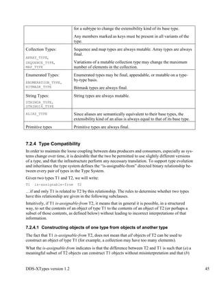 DDS-XTypes version 1.2 45
for a subtype to change the extensibility kind of its base type.
Any members marked as keys must be present in all variants of the
type.
Collection Types:
ARRAY_TYPE,
SEQUENCE_TYPE,
MAP_TYPE
Sequence and map types are always mutable. Array types are always
final.
Variations of a mutable collection type may change the maximum
number of elements in the collection.
Enumerated Types:
ENUMERATION_TYPE,
BITMASK_TYPE
Enumerated types may be final, appendable, or mutable on a type-
by-type basis.
Bitmask types are always final.
String Types:
STRING8_TYPE,
STRING16_TYPE
String types are always mutable.
ALIAS_TYPE Since aliases are semantically equivalent to their base types, the
extensibility kind of an alias is always equal to that of its base type.
Primitive types Primitive types are always final.
7.2.4 Type Compatibility
In order to maintain the loose coupling between data producers and consumers, especially as sys-
tems change over time, it is desirable that the two be permitted to use slightly different versions
of a type, and that the infrastructure perform any necessary translation. To support type evolution
and inheritance the type system defines the “is-assignable-from” directed binary relationship be-
tween every pair of types in the Type System.
Given two types T1 and T2, we will write:
T1 is-assignable-from T2
…if and only T1 is related to T2 by this relationship. The rules to determine whether two types
have this relationship are given in the following subclauses.
Intuitively, if T1 is-assignable-from T2, it means that in general it is possible, in a structured
way, to set the contents of an object of type T1 to the contents of an object of T2 (or perhaps a
subset of those contents, as defined below) without leading to incorrect interpretations of that
information.
7.2.4.1 Constructing objects of one type from objects of another type
The fact that T1 is-assignable-from T2, does not mean that all objects of T2 can be used to
construct an object of type T1 (for example, a collection may have too many elements).
What the is-assignable-from indicates is that the difference between T2 and T1 is such that (a) a
meaningful subset of T2 objects can construct T1 objects without misinterpretation and that (b)
 