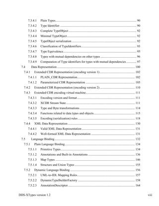 DDS-XTypes version 1.2 viii
7.3.4.1 Plain Types........................................................................................................ 90
7.3.4.2 Type Identifier .................................................................................................. 90
7.3.4.3 Complete TypeObject ....................................................................................... 92
7.3.4.4 Minimal TypeObject......................................................................................... 92
7.3.4.5 TypeObject serialization ................................................................................... 92
7.3.4.6 Classification of TypeIdentifiers....................................................................... 93
7.3.4.7 Type Equivalence.............................................................................................. 95
7.3.4.8 Types with mutual dependencies on other types .............................................. 96
7.3.4.9 Computation of Type identifiers for types with mutual dependencies............. 97
7.4 Data Representation.................................................................................................... 100
7.4.1 Extended CDR Representation (encoding version 1) ............................................. 102
7.4.1.1 PLAIN_CDR Representation.......................................................................... 102
7.4.1.2 Parameterized CDR Representation ............................................................... 105
7.4.2 Extended CDR Representation (encoding version 2) ............................................. 110
7.4.3 Extended CDR encoding virtual machine............................................................... 111
7.4.3.1 Encoding version and format.......................................................................... 111
7.4.3.2 XCDR Stream State........................................................................................ 111
7.4.3.3 Type and Byte transformations....................................................................... 114
7.4.3.4 Functions related to data types and objects..................................................... 115
7.4.3.5 Encoding (serialization) rules ......................................................................... 118
7.4.4 XML Data Representation...................................................................................... 130
7.4.4.1 Valid XML Data Representation .................................................................... 131
7.4.4.2 Well-formed XML Data Representation ........................................................ 131
7.5 Language Binding....................................................................................................... 132
7.5.1 Plain Language Binding.......................................................................................... 134
7.5.1.1 Primitive Types............................................................................................... 134
7.5.1.2 Annotations and Built-in Annotations ............................................................ 136
7.5.1.3 Map Types ...................................................................................................... 146
7.5.1.4 Structure and Union Types ............................................................................. 155
7.5.2 Dynamic Language Binding ................................................................................... 156
7.5.2.1 UML-to-IDL Mapping Rules.......................................................................... 157
7.5.2.2 DynamicTypeBuilderFactory ......................................................................... 158
7.5.2.3 AnnotationDescriptor...................................................................................... 164
 