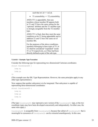 DDS-XTypes version 1.2 55
such that m1.id == m2.id.
T1.extensibility == T2.extensibility
AND if T1 is appendable, then any
members whose member ID appears both
in T1 and T2 have the same setting for the
‘optional’ attribute and the T1 member type
is strongly assignable from the T2 member
type.
AND if T1 is final, then they meet the same
condition as for T1 being appendable and in
addition T1 and T2 have the same set of
member IDs.
For the purposes of the above conditions,
members belonging to base types of T1 or
T2 shall be considered “expanded” inside
T1 or T2 respectively, as if they had been
directly defined as part of the sub-type.
7.2.4.4.8.1 Example: Type Truncation
Consider the following type for representing two-dimensional Cartesian coordinates:
struct Coordinate2D {
long x;
long y;
};
(This example uses the IDL Type Representation. However, the same principles apply to any
other type representation.)
Now suppose that another subsystem is to be integrated. That subsystem is capable of
representing three-dimensional coordinates:
struct Coordinate3D {
long x;
long y;
long z;
};
(The type Coordinate3D may represent a new version of the Coordinate2D type, or the two
coordinate types may have been developed concurrently and independently. In either case, the
same rules apply.)
Coordinate2D is assignable from Coordinate3D, because that subset of Coordinate3D that is
meaningful to consumers of Coordinate2D can be extracted unambiguously. In this case,
 