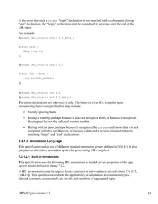 DDS-XTypes version 1.2 61
In the event that such a pragma “begin” declaration is not matched with a subsequent closing
“end” declaration, the “begin” declaration shall be considered to continue until the end of the
IDL input.
For example:
#pragma dds_xtopics begin 1.0_Beta_1
struct Base {
@key long id;
};
#pragma dds_xtopics begin 1.1
struct Sub : Base {
long another_member;
};
#pragma dds_xtopics end 1.1
#pragma dds_xtopics end 1.0_Beta_1
The above declarations are informative only. The behavior of an IDL compiler upon
encountering them is unspecified but may include:
Silently ignoring them.
Issuing a warning, perhaps because it does not recognize them, or because it recognizes
the pragmas but not the indicated version number.
Halting with an error, perhaps because it recognized the pragmas and knows that it is not
compliant with this specification, or because it detected a version mismatch between
matching “begin” and “end” declarations.
7.3.1.2 Annotation Language
This specification makes use of different standard annotation groups defined in [IDL41]. It also
proposes an alternative annotation syntax for pre-existing IDL compilers.
7.3.1.2.1 Built-in Annotations
This specification uses the following IDL annotations to model certain properties of the type
system model defined in clause 7.2.2.
In IDL an annotation may be applied to any construct or sub-construct (see sub clause 7.4.15.2,
[IDL41]). This specification restricts the applicability of annotations to constructed types,
bitmask constants, enumerated type literals, and members of aggregated types.
 