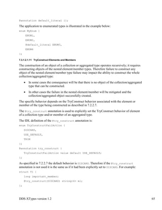 DDS-XTypes version 1.2 65
@annotation default_literal {};
The application to enumerated types is illustrated in the example below:
enum MyEnum {
ENUM1,
ENUM2,
@default_literal ENUM3,
ENUM4
};
7.3.1.2.1.11 TryConstruct Elements and Members
The construction of an object of a collection or aggregated type operates recursively; it requires
constructing objects of the nested element/member types. Therefore failure to construct any
object of the nested element/member type failure may impact the ability to construct the whole
collection/aggregated type:
In some cases the consequence will be that there is no object of the collection/aggregated
type that can be constructed.
In other cases the failure in the nested element/member will be mitigated and the
collection/aggregated object successfully created.
The specific behavior depends on the TryConstruct behavior associated with the element or
member of the type being constructed as described in 7.2.2.7.
The @try_construct annotation is used to explicitly set the TryConstruct behavior of element
of a collection type and/or member of an aggregated type.
The IDL definition of the @try_construct annotation is:
enum TryConstructFailAction {
DISCARD,
USE_DEFAULT,
TRIM
};
@annotation try_construct {
TryConstructFailAction value default USE_DEFAULT;
};
As specified in 7.2.2.7 the default behavior is DISCARD. Therefore if the @try_construct
annotation is not used it is the same as if it had been explicitly set to DISCARD. For example:
struct T1 {
long important_member;
@try_construct(DISCARD) string<4> m1;
};
 