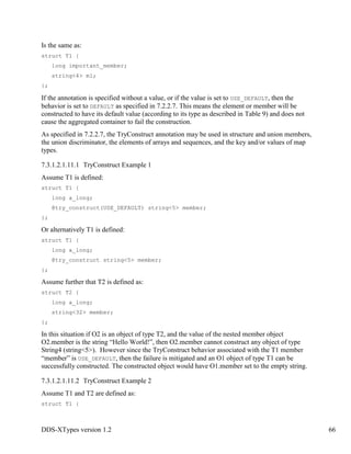DDS-XTypes version 1.2 66
Is the same as:
struct T1 {
long important_member;
string<4> m1;
};
If the annotation is specified without a value, or if the value is set to USE_DEFAULT, then the
behavior is set to DEFAULT as specified in 7.2.2.7. This means the element or member will be
constructed to have its default value (according to its type as described in Table 9) and does not
cause the aggregated container to fail the construction.
As specified in 7.2.2.7, the TryConstruct annotation may be used in structure and union members,
the union discriminator, the elements of arrays and sequences, and the key and/or values of map
types.
7.3.1.2.1.11.1 TryConstruct Example 1
Assume T1 is defined:
struct T1 {
long a_long;
@try_construct(USE_DEFAULT) string<5> member;
};
Or alternatively T1 is defined:
struct T1 {
long a_long;
@try_construct string<5> member;
};
Assume further that T2 is defined as:
struct T2 {
long a_long;
string<32> member;
};
In this situation if O2 is an object of type T2, and the value of the nested member object
O2.member is the string “Hello World!”, then O2.member cannot construct any object of type
String4 (string<5>). However since the TryConstruct behavior associated with the T1 member
“member” is USE_DEFAULT, then the failure is mitigated and an O1 object of type T1 can be
successfully constructed. The constructed object would have O1.member set to the empty string.
7.3.1.2.1.11.2 TryConstruct Example 2
Assume T1 and T2 are defined as:
struct T1 {
 
