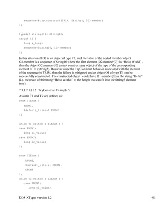 DDS-XTypes version 1.2 68
sequence<@try_construct(TRIM) String5, 10> member;
};
typedef string<16> String16;
struct T2 {
long a_long;
sequence<String16, 10> member;
};
In this situation if O2 is an object of type T2, and the value of the nested member object
O2.member is a sequence of String16 where the first element (O2.member[0]) is “Hello World” ,
then the object O2.member [0] cannot construct any object of the type of the corresponding
element of T1 (String5). However since the TryConstruct behavior associated with the element
of the sequence is TRIM, then the failure is mitigated and an object O1 of type T1 can be
successfully constructed. The constructed object would have O1.member[0] as the string “Hello”
(i.e. the result of trimming “Hello World!” to the length that can fit into the String5 element
type).
7.3.1.2.1.11.5 TryConstruct Example 5
Assume T1 and T2 are defined as:
enum T1Enum {
ENUM1,
@default_literal ENUM2
};
union T1 switch ( T1Enum ) {
case ENUM1:
long e1_value;
case ENUM2:
long e2_value;
};
enum T2Enum {
ENUM1,
@default_literal ENUM2,
ENUM3
};
union T2 switch ( T2Enum ) {
case ENUM1:
long e1_value;
 
