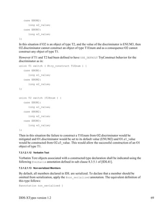 DDS-XTypes version 1.2 69
case ENUM2:
long e2_value;
case ENUM3:
long e3_value;
};
In this situation if O2 is an object of type T2, and the value of the discriminator is ENUM3, then
O2.discriminator cannot construct an object of type T1Enum and as a consequence O2 cannot
construct any object of type T1.
However if T1 and T2 had been defined to have USE_DEFAULT TryConstruct behavior for the
discriminator as in:
union T1 switch ( @try_construct T1Enum ) {
case ENUM1:
long e1_value;
case ENUM2:
long e2_value;
};
union T2 switch (T2Enum ) {
case ENUM1:
long e1_value;
case ENUM2:
long e2_value;
case ENUM3:
long e3_value;
};
Then in this situation the failure to construct a T1Enum from O2.discriminator would be
mitigated and O1.discriminator would be set to its default value (ENUM2) and O1.e1_value
would be constructed from O2.e3_value. This would allow the successful construction of an O1
object of type T1.
7.3.1.2.1.12 Verbatim Text
Verbatim Text objects associated with a constructed type declaration shall be indicated using the
following @verbatim annotation defined in sub clause 8.3.5.1 of [IDL41].
7.3.1.2.1.13 Non-serialized Members
By default, all members declared in IDL are serialized. To declare that a member should be
omitted from serialization, apply the @non_serialized annotation. The equivalent definition of
this type follows:
@annotation non_serialized {
 