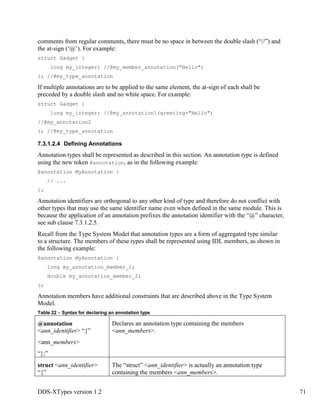 DDS-XTypes version 1.2 71
comments from regular comments, there must be no space in between the double slash (“//”) and
the at-sign (‘@’). For example:
struct Gadget {
long my_integer; //@my_member_annotation("Hello")
}; //@my_type_annotation
If multiple annotations are to be applied to the same element, the at-sign of each shall be
preceded by a double slash and no white space. For example:
struct Gadget {
long my_integer; //@my_annotation1(greeting="Hello")
//@my_annotation2
}; //@my_type_annotation
7.3.1.2.4 Defining Annotations
Annotation types shall be represented as described in this section. An annotation type is defined
using the new token @annotation, as in the following example:
@annotation MyAnnotation {
// ...
};
Annotation identifiers are orthogonal to any other kind of type and therefore do not conflict with
other types that may use the same identifier name even when defined in the same module. This is
because the application of an annotation prefixes the annotation identifier with the “@” character,
see sub clause 7.3.1.2.5.
Recall from the Type System Model that annotation types are a form of aggregated type similar
to a structure. The members of these types shall be represented using IDL members, as shown in
the following example:
@annotation MyAnnotation {
long my_annotation_member_1;
double my_annotation_member_2;
};
Annotation members have additional constraints that are described above in the Type System
Model.
Table 22 – Syntax for declaring an annotation type
@annotation
<ann_identifier> “{”
<ann_members>
“};”
Declares an annotation type containing the members
<ann_members>.
struct <ann_identifier>
“{”
The “struct” <ann_identifier> is actually an annotation type
containing the members <ann_members>.
 
