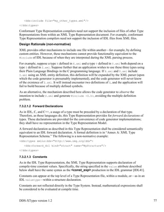 DDS-XTypes version 1.2 77
<dds:include file="my_other_types.xml"/>
</dds:types>
Conformant Type Representation compilers need not support the inclusion of files of other Type
Representations from within an XML Type Representation document. For example, conformant
Type Representation compilers need not support the inclusion of IDL files from XML files.
Design Rationale (non-normative)
XML provides other mechanisms to include one file within another—for example, by defining
custom entities. However, these mechanisms cannot provide functionality equivalent to the
#include of IDL because of when they are interpreted during the XML parsing process.
For example, suppose a type X defined in X.xml and a type Y defined in Y.xml both depend on a
type Z defined in Z.xml. Suppose further that an application wishes to use these three types using
their Plain Language Bindings in the C programming language. If X.xml and Y.xml include
Z.xml using an XML entity definition, this definition will be expanded by the XML parser (upon
which the code generator is presumably implemented), and the code generator will never know
of the existence of Z.xml. It will instead encounter two definitions of Z, and the application will
fail to build because of multiply defined symbols.
As an alternative, the mechanism described here allows the code generator to observe the
intention to include Z.xml and generate #include <Z.h>, avoiding the multiple definition
problem.
7.3.2.1.2 Forward Declarations
As in IDL, C, and C++, a usage of a type must be preceded by a declaration of that type.
Therefore, as those languages do, this Type Representation provides for forward declarations of
types. These declarations are provided for the convenience of code generator implementations;
they shall have no representation in the Type Representation Model.
A forward declaration as described in this Type Representation shall be considered semantically
equivalent to an IDL forward declaration. A formal definition is in “Annex A: XML Type
Representation Schema.” The following is a non-normative example:
<dds:types xmlns:dds="http://www.omg.org/dds">
<dds:forward_dcl kind="struct" name="MyStructure"/>
</dds:types>
7.3.2.1.3 Constants
As in the IDL Type Representation, the XML Type Representation supports declaration of
compile-time constant values. Specifically, the string specified in the value attribute described
below shall have the same syntax as the <const_exp> production in the IDL grammar [IDL41].
Constants can appear at the top level of a Type Representation file, within a module, or—as in an
IDL valuetype—within a structure declaration.
Constants are not reflected directly in the Type System. Instead, mathematical expressions shall
be considered to be evaluated at compile time.
 