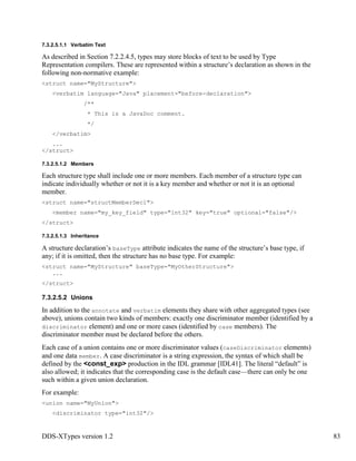 DDS-XTypes version 1.2 83
7.3.2.5.1.1 Verbatim Text
As described in Section 7.2.2.4.5, types may store blocks of text to be used by Type
Representation compilers. These are represented within a structure’s declaration as shown in the
following non-normative example:
<struct name="MyStructure">
<verbatim language="Java" placement="before-declaration">
/**
* This is a JavaDoc comment.
*/
</verbatim>
...
</struct>
7.3.2.5.1.2 Members
Each structure type shall include one or more members. Each member of a structure type can
indicate individually whether or not it is a key member and whether or not it is an optional
member.
<struct name="structMemberDecl">
<member name="my_key_field" type="int32" key="true" optional="false"/>
</struct>
7.3.2.5.1.3 Inheritance
A structure declaration’s baseType attribute indicates the name of the structure’s base type, if
any; if it is omitted, then the structure has no base type. For example:
<struct name="MyStructure" baseType="MyOtherStructure">
...
</struct>
7.3.2.5.2 Unions
In addition to the annotate and verbatim elements they share with other aggregated types (see
above), unions contain two kinds of members: exactly one discriminator member (identified by a
discriminator element) and one or more cases (identified by case members). The
discriminator member must be declared before the others.
Each case of a union contains one or more discriminator values (caseDiscriminator elements)
and one data member. A case discriminator is a string expression, the syntax of which shall be
defined by the <const_exp> production in the IDL grammar [IDL41]. The literal “default” is
also allowed; it indicates that the corresponding case is the default case—there can only be one
such within a given union declaration.
For example:
<union name="MyUnion">
<discriminator type="int32"/>
 