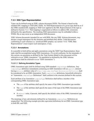 DDS-XTypes version 1.2 86
</annotate>
...
</struct>
7.3.3 XSD Type Representation
Types can be defined using an XML schema document (XSD). The format is based on the
standard IDL mapping to XSD [IDL-XSD]. An XSD Representation of a given type shall be as if
the OMG-standard IDL mapping to XSD were applied to the IDL Representation of the type as
defined in Section 7.3.1. That mapping is augmented as follows to address IDL extensions
defined by this specification. The resulting XSD representation may be embedded within a
WSDL file or may occur as an independent XSD document.
XML Schema documents intended for use with DDS, like any XML Schema documents, may
declare a target namespace for the elements and attributes they define. Valid documents
conforming to such schemas (i.e. serialized DDS samples; see section 7.4.4, “XML Data
Representation”) must respect such namespaces, if any.
7.3.3.1 Annotations
It is possible to both define and apply annotations using the XSD Type Representation; these
tasks shall be accomplished using XSD Annotations. (To avoid confusion, for the remainder of
this section, an annotation as defined by the Type System Model in this document will be
referred to as an “OMG Annotation.” An annotation as defined by the XML Schema
specification shall be referred to as an “XSD Annotation.”)
7.3.3.1.1 Defining Annotation Types
OMG Annotation types shall be defined using XSD-standard complexType definitions. Any
complexType definition immediately containing an XSD Annotation with an appInfo element
having a source attribute value of http://www.omg.org/Type/Annotation/Definition shall
be considered to be an OMG Annotation. Such complexType definitions, henceforth referred to
as “Annotation complexType Definitions” shall conform to the structure defined in this section.
Each attribute of an Annotation complexType Definition shall define a member of the
corresponding OMG Annotation type:
The name of the attribute shall specify the name of the OMG Annotation type member.
The type of the attribute shall specify the name of the type of the OMG Annotation type
member.
A default value, if present, shall specify the default value of the OMG Annotation type
member.
The meanings of any sub-elements defined for an Annotation complexType Definition are
unspecified. The following example provides equivalent definitions for an OMG Annotation type
in both IDL and XSD.
 