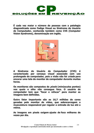 Cosmo Palasio de Moraes Junior
Divulgação e reprodução autorizadas desde que mencionado o autor e a fonte
2/8
É cada vez maior o número de pessoas com a patologia
diagnosticada como Fadiga Visual ou Síndrome do Usuário
de Computador, conhecida também como CVS (Computer
Vision Syndrome), denominação em inglês.
A Síndrome do Usuário de Computador (CVS) é
caracterizada por cansaço visual associado com uso
prolongado do computador, pois a visão não foi criada para
encarar uma tela do monitor de computador durante muitas
horas.
Os monitores são compostos de pixels (minúsculos pontos)
nos quais o olho não consegue foco. O usuário de
computador tem que "focar e refocar" para manter as
imagens bem definidas.
Outro fator importante são as 16,7 milhões de cores
geradas pelo monitor de vídeo, que sobrecarregam a
musculatura responsável por regular a entrada de luz até a
retina.
As imagens em pixels exigem ajuste de foco milhares de
vezes por dia.
 