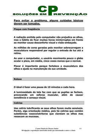 Cosmo Palasio de Moraes Junior
Divulgação e reprodução autorizadas desde que mencionado o autor e a fonte
4/8
Para evitar o problema, alguns cuidados básicos
devem ser tomados.
Pisque com freqüência
A radiação emitida pelo computador não prejudica os olhos,
mas o hábito de ficar muitas horas ininterruptas em frente
ao monitor causa desconforto visual e visão embaçada.
As milhões de cores geradas pelo monitor sobrecarregam a
musculatura responsável por regular a entrada de luz até a
retina.
Ao usar o computador, o usuário movimenta pouco o globo
ocular e pisca, em média, cinco vezes menos que o normal.
Piscar é importante porque fortalece a musculatura dos
olhos e ajuda na manutenção da sua umidade.
Relaxe
O ideal é fazer uma pausa de 10 minutos a cada hora.
A luminosidade da tela faz com que as pupilas se fechem,
provocando um esforço muscular, além de causar
sonolência e cansaço visual.
Colírios
Use colírio lubrificante se seus olhos forem muito sensíveis.
Porém, siga orientação médica, pois há colírios que contêm
substâncias vasoconstritoras que clareiam os olhos mas
ressecam as mucosas.
 