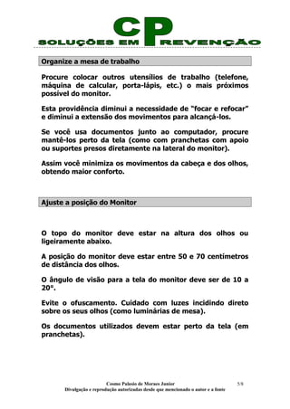Cosmo Palasio de Moraes Junior
Divulgação e reprodução autorizadas desde que mencionado o autor e a fonte
5/8
Organize a mesa de trabalho
Procure colocar outros utensílios de trabalho (telefone,
máquina de calcular, porta-lápis, etc.) o mais próximos
possível do monitor.
Esta providência diminui a necessidade de “focar e refocar”
e diminui a extensão dos movimentos para alcançá-los.
Se você usa documentos junto ao computador, procure
mantê-los perto da tela (como com pranchetas com apoio
ou suportes presos diretamente na lateral do monitor).
Assim você minimiza os movimentos da cabeça e dos olhos,
obtendo maior conforto.
Ajuste a posição do Monitor
O topo do monitor deve estar na altura dos olhos ou
ligeiramente abaixo.
A posição do monitor deve estar entre 50 e 70 centímetros
de distância dos olhos.
O ângulo de visão para a tela do monitor deve ser de 10 a
20°.
Evite o ofuscamento. Cuidado com luzes incidindo direto
sobre os seus olhos (como luminárias de mesa).
Os documentos utilizados devem estar perto da tela (em
pranchetas).
 
