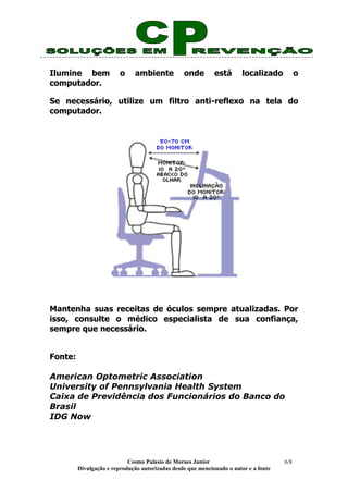 Cosmo Palasio de Moraes Junior
Divulgação e reprodução autorizadas desde que mencionado o autor e a fonte
6/8
Ilumine bem o ambiente onde está localizado o
computador.
Se necessário, utilize um filtro anti-reflexo na tela do
computador.
Mantenha suas receitas de óculos sempre atualizadas. Por
isso, consulte o médico especialista de sua confiança,
sempre que necessário.
Fonte:
American Optometric Association
University of Pennsylvania Health System
Caixa de Previdência dos Funcionários do Banco do
Brasil
IDG Now
 