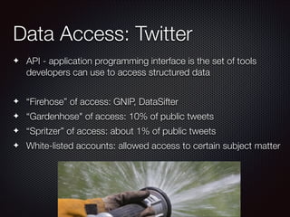 Data Access: Twitter
✦

API - application programming interface is the set of tools
developers can use to access structured data
!

✦

“Firehose” of access: GNIP, DataSifter

✦

“Gardenhose" of access: 10% of public tweets

✦

“Spritzer” of access: about 1% of public tweets

✦

White-listed accounts: allowed access to certain subject matter

 