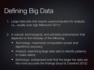 Deﬁning Big Data
1. Large data sets that require supercomputers for analysis,
i.e., usually over 2gb (Manovich 2011)
!

2. A cultural, technological, and scholarly phenomenon that
depends on the interplay of the following:
✦

Technology: maximized computation power and
algorithmic accuracy

✦

Analysis: examining large data sets to identify patterns
to make claims

✦

Mythology: widespread brief that the larger the data set,
the more accurate the ﬁndings (boyd & Crawford 2012)

 
