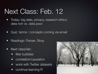 Next Class: Feb. 12
Today: big data, privacy, research ethics,
data rich vs. data poor

✦
!

Quiz: terms / concepts coming via email

✦
!

Readings: Pariser, Stray

✦
!

✦

Next class/lab:
✦

ﬁlter bubbles

✦

correlation/causation

✦

work with Twitter datasets

✦

continue learning R

 