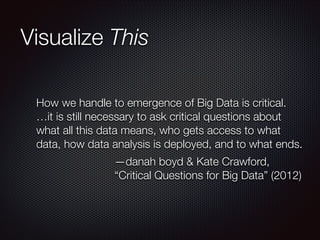 Visualize This
How we handle to emergence of Big Data is critical.
…it is still necessary to ask critical questions about
what all this data means, who gets access to what
data, how data analysis is deployed, and to what ends.
—danah boyd & Kate Crawford,
“Critical Questions for Big Data” (2012)

 