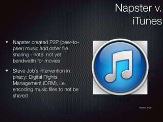 ✦ Napster created P2P (peer-to-
peer) music and other ﬁle
sharing - note: not yet
bandwidth for movies
✦ Steve Job’s intervention in
piracy: Digital Rights
Management (DRM), i.e.
encoding music ﬁles to not be
shared
Napster v.
iTunes
Napster, Apple
 