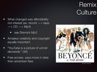 ✦ What changed was affordability
not interest (ex. record —> tape
—> CD —> Mp3)
✦ see Sterne’s Mp3
✦ Amateur creativity and copyright
equally important
✦ “YouTube is a picture of unmet
demands.” (46)
✦ Free access pays more in data
than advertiser fees
Remix
Culture
Beyonce Knowles
 