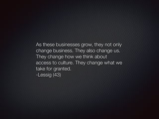 As these businesses grow, they not only
change business. They also change us.
They change how we think about
access to culture. They change what we
take for granted.
-Lessig (43)
 