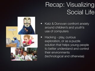 Recap: Visualizing
Social Life
	
✦ Katz & Donovan confront anxiety
around children’s and youth’s
use of computers
✦ Hacking - play, curious
exploration, or as a puzzle
solution that helps young people
to better understand and control
their environments
(technological and otherwise)
 