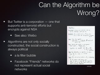✦ But Twitter is a corporation — one that
supports anti-terrorist efforts but
encrypts against NSA
✦ See also: Weibo
✦ Algorithms are not only socially
constructed, the social construction is
always political
✦ a la ﬁlter bubble
✦ Facebook “Friends” networks do
not represent actual social
networks
Can the Algorithm be
Wrong?
umn.edu
 