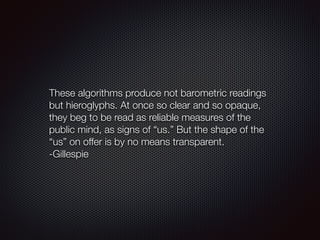 These algorithms produce not barometric readings
but hieroglyphs. At once so clear and so opaque,
they beg to be read as reliable measures of the
public mind, as signs of “us.” But the shape of the
“us” on offer is by no means transparent.
-Gillespie
 