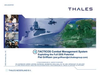 UNCLASSIFIED
THALES NEDERLAND B.V.
DDSInformationDay-DC
© THALES NEDERLAND B.V. AND/OR ITS SUPPLIERS
THIS INFORMATION CARRIER CONTAINS PROPRIETARY INFORMATION WHICH SHALL NOT BE USED, REPRODUCED OR DISCLOSED
TO THIRD PARTIES WITHOUT PRIOR WRITTEN AUTHORIZATION BY THALES NEDERLAND B.V. AND/OR ITS SUPPLIERS, AS APPLICABLE.
1
TACTICOS Combat Management System
Exploiting the Full DDS Potential
Piet Griffioen (piet.griffioen@nl.thalesgroup.com)
 