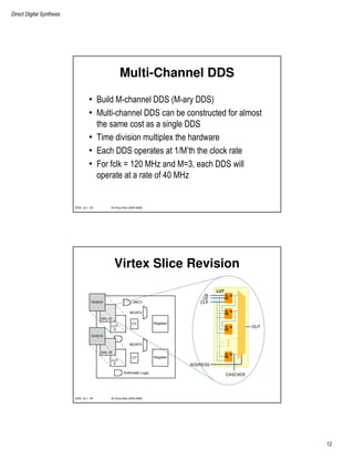 Direct Digital Synthesis
12
© Chris Dick 2004-2009DDS v2.1 23
Multi-Channel DDS
• Build M-channel DDS (M-ary DDS)
• Multi-channel DDS can be constructed for almost
the same cost as a single DDS
• Time division multiplex the hardware
• Each DDS operates at 1/M’th the clock rate
• For fclk = 120 MHz and M=3, each DDS will
operate at a rate of 40 MHz
© Chris Dick 2004-2009DDS v2.1 24
Virtex Slice Revision
D Q
CE
D Q
CE
D Q
CE
D Q
CE
LUT
IN
CE
CLK
ADDRESS
OUT
CASCADE
 