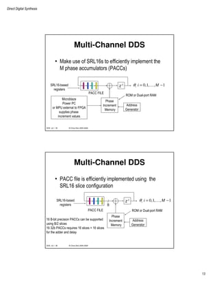 Direct Digital Synthesis
13
© Chris Dick 2004-2009DDS v2.1 25
Multi-Channel DDS
• Make use of SRL16s to efficiently implement the
M phase accumulators (PACCs)
z-1
Phase
Increment
Memory
0,1, , 1i i Mθ = −…
Address
Generator
ROM or Dual-port RAM
Microblaze
Power PC
or MPU external to FPGA
supplies phase
increment values
SRL16-based
registers
PACC FILE
© Chris Dick 2004-2009DDS v2.1 26
Multi-Channel DDS
• PACC file is efficiently implemented using the
SRL16 slice configuration
z-1
Phase
Increment
Memory
0,1, , 1i i Mθ = −…
Address
Generator
ROM or Dual-port RAM
SRL16-based
registers
PACC FILE
B
16 B-bit precision PACCs can be supported
using B/2 slices
16 32b PACCs requires 16 slices + 16 slices
for the adder and delay
 