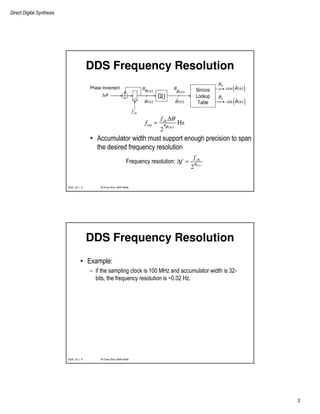 Direct Digital Synthesis
3
© Chris Dick 2004-2009DDS v2.1 5
DDS Frequency Resolution
• Accumulator width must support enough precision to span
the desired frequency resolution
Q()
( )nθ
( )n
Bθ ˆ( )n
B
θ Sin/cos
Lookup
Table
( )ˆcos ( )nθ
( )ˆsin ( )nθ
Phase increment
θ∆
sB
sB
clkf
clk
out
( )
Hz
2
B
n
f
f
θ
θ∆
=
( )
2
Frequency resolution: n
clk
B
f
f θ
∆ =
ˆ( )nθ
© Chris Dick 2004-2009DDS v2.1 6
DDS Frequency Resolution
• Example:
– if the sampling clock is 100 MHz and accumulator width is 32-
bits, the frequency resolution is ~0.02 Hz.
 