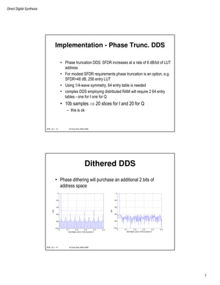 Direct Digital Synthesis
7
© Chris Dick 2004-2009DDS v2.1 13
Implementation - Phase Trunc. DDS
• Phase truncation DDS: SFDR increases at a rate of 6 dB/bit of LUT
address
• For modest SFDR requirements phase truncation is an option, e.g.
SFDR=48 dB, 256 entry LUT
• Using 1/4-wave symmetry, 64 entry table is needed
• complex DDS employing distributed RAM will require 2 64 entry
tables - one for I one for Q
• 10b samples ⇒ 20 slices for I and 20 for Q
– this is ok
© Chris Dick 2004-2009DDS v2.1 14
Dithered DDS
• Phase dithering will purchase an additional 2 bits of
address space
0 0.1 0.2 0.3 0.4 0.5
-100
-80
-60
-40
-20
0
NORMALIZED FREQUENCY
DB
0 0.1 0.2 0.3 0.4 0.5
-100
-80
-60
-40
-20
0
NORMALIZED FREQUENCY
DB
 