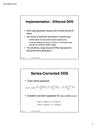 Direct Digital Synthesis
8
© Chris Dick 2004-2009DDS v2.1 15
Implementation - Dithered DDS
• Dither signal generator requires only a modest amount of
silicon
• can choose to spend this optimization in several ways
– maintain table size and achieve higher spectral purity
– minimize hardware by using a LUT that is 1/4 the size of that
required by a phase truncation design
• This will still be a large amount of FPGA real-estate for
high performance applications
© Chris Dick 2004-2009DDS v2.1 16
Series-Corrected DDS
• Taylor series expansion
• Consider a two term expansion for sin(x) and cos(x)
2 ( )
( ) ( ) ( ) ( ) ( ) ( )
( ) ( )
1! 2! !
N N
x a f a x a f a x a f a
f x f a
N
′ ′′− − −
= + + +
sin( ) sin( ) ( )cos( )
cos( ) cos( ) ( )sin( )
x a x a a
x a x a a
= + −
= − −
 