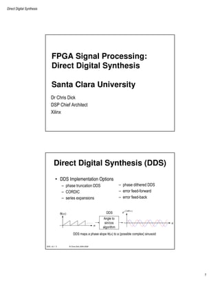 Direct Digital Synthesis
1
FPGA Signal Processing:
Direct Digital Synthesis
Santa Clara University
Dr Chris Dick
DSP Chief Architect
Xilinx
© Chris Dick 2004-2009DDS v2.1 2
Direct Digital Synthesis (DDS)
• DDS Implementation Options
– phase truncation DDS
– CORDIC
– series expansions
– phase dithered DDS
– error feed-forward
– error feed-back
n
θ(n)
Angle to
sin/cos
algorithm
n
2 ( )j n
e πθ
DDS maps a phase slope θ(n) to a (possible complex) sinusoid
DDS
 
