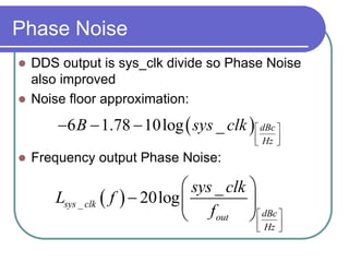 Phase Noise
 DDS output is sys_clk divide so Phase Noise
also improved
 Noise floor approximation:
 Frequency output Phase Noise:
 6 1.78 10log _ dBc
Hz
B sys clk  
  
  
 _
_
20logsys clk
dBcout
Hz
sys clk
L f
f  
  
 
  
 
 