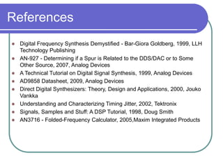 References
 Digital Frequency Synthesis Demystified - Bar-Giora Goldberg, 1999, LLH
Technology Publishing
 AN-927 - Determining if a Spur is Related to the DDS/DAC or to Some
Other Source, 2007, Analog Devices
 A Technical Tutorial on Digital Signal Synthesis, 1999, Analog Devices
 AD9858 Datasheet, 2009, Analog Devices
 Direct Digital Synthesizers: Theory, Design and Applications, 2000, Jouko
Vankka
 Understanding and Characterizing Timing Jitter, 2002, Tektronix
 Signals, Samples and Stuff: A DSP Tutorial, 1998, Doug Smith
 AN3716 - Folded-Frequency Calculator, 2005,Maxim Integrated Products
 